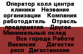 Оператор колл-центра клиники › Название организации ­ Компания-работодатель › Отрасль предприятия ­ Другое › Минимальный оклад ­ 30 000 - Все города Работа » Вакансии   . Дагестан респ.,Дагестанские Огни г.